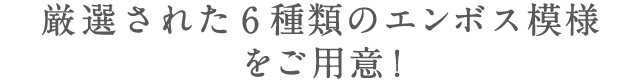 厳選された6種類のエンボス模様をご用意!