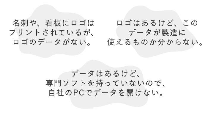 1.名刺や、看板にロゴはプリントされているが、ロゴのデータがない。 2.ロゴはあるけど、このデータが製造に使えるものか分からない。 3.データはあるけど、専門ソフトを持っていないので、自社のPCでデータを開けない。