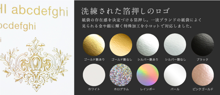 洗練された箔押しのロゴ 紙袋の存在感を決定づける箔押し。一流ブランドの紙袋によく見られる金や銀に輝く特殊加工を小ロットで対応しました。