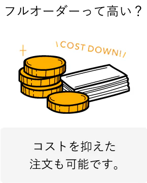 フルオーダーって高い？ コストを抑えた注文も可能です。