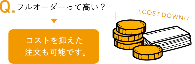 フルオーダーって高い？ コストを抑えた注文も可能です。